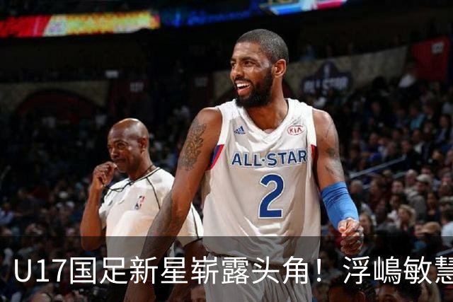 U17国足新星崭露头角！浮嶋敏慧眼识珠，首秀破门助力大胜！